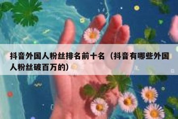 抖音外国人粉丝排名前十名（抖音有哪些外国人粉丝破百万的）