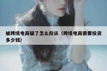 被跨境电商骗了怎么投诉（跨境电商需要投资多少钱）
