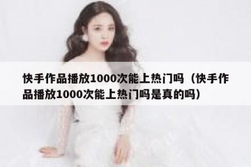 快手作品播放1000次能上热门吗（快手作品播放1000次能上热门吗是真的吗）