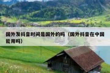 国外发抖音时间是国外的吗（国外抖音在中国能用吗）
