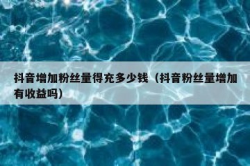 抖音增加粉丝量得充多少钱（抖音粉丝量增加有收益吗）