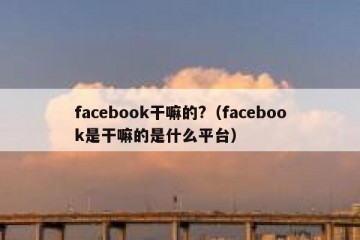facebook干嘛的?（facebook是干嘛的是什么平台）