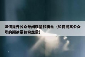 如何提升公众号阅读量和粉丝（如何提高公众号的阅读量和粉丝量）
