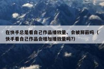 在快手总是看自己作品播放量、会被屏蔽吗（快手看自己作品会增加播放量吗?）