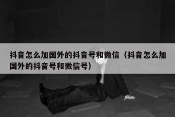 抖音怎么加国外的抖音号和微信（抖音怎么加国外的抖音号和微信号）