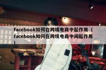 facebook如何在跨境电商中起作用（facebook如何在跨境电商中间起作用）