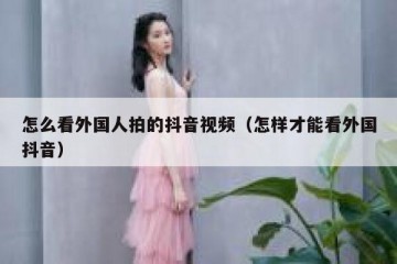怎么看外国人拍的抖音视频（怎样才能看外国抖音）