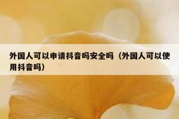 外国人可以申请抖音吗安全吗（外国人可以使用抖音吗）
