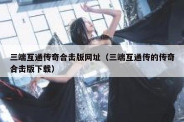 三端互通传奇合击版网址（三端互通传的传奇合击版下载）
