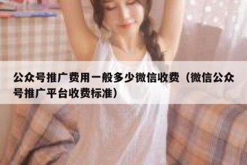 公众号推广费用一般多少微信收费（微信公众号推广平台收费标准）