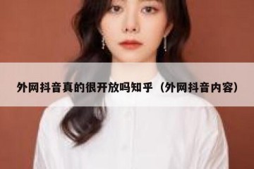 外网抖音真的很开放吗知乎（外网抖音内容）