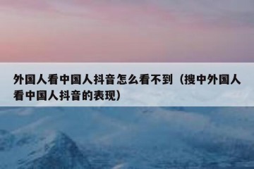 外国人看中国人抖音怎么看不到（搜中外国人看中国人抖音的表现）