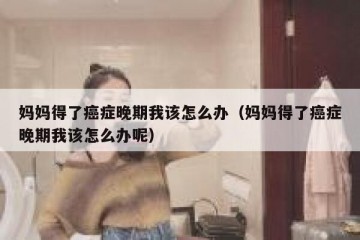 妈妈得了癌症晚期我该怎么办（妈妈得了癌症晚期我该怎么办呢）