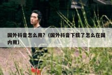 国外抖音怎么用?（国外抖音下载了怎么在国内用）