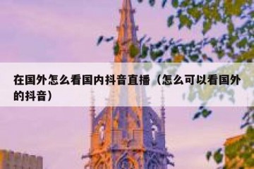 在国外怎么看国内抖音直播（怎么可以看国外的抖音）