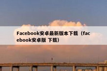 Facebook安卓最新版本下载（facebook安卓版 下载）