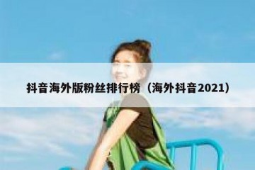 抖音海外版粉丝排行榜（海外抖音2021）