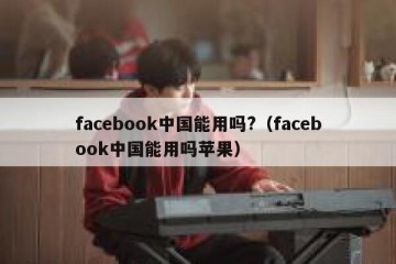 facebook中国能用吗?（facebook中国能用吗苹果）