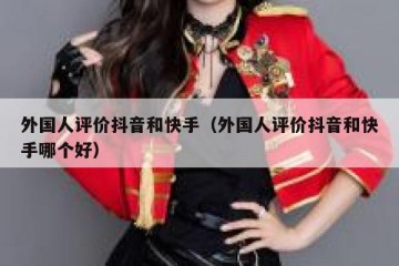 外国人评价抖音和快手（外国人评价抖音和快手哪个好）