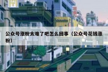 公众号涨粉太难了吧怎么回事（公众号花钱涨粉）