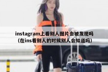 instagram上看别人图片会被发现吗（在ins看别人的时候别人会知道吗）