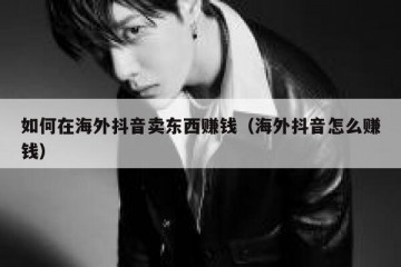 如何在海外抖音卖东西赚钱（海外抖音怎么赚钱）