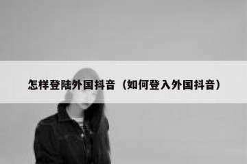 怎样登陆外国抖音（如何登入外国抖音）