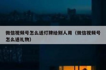 微信视频号怎么送灯牌给别人用（微信视频号怎么送礼物）