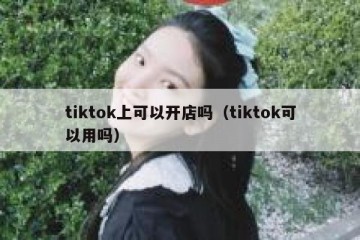 tiktok上可以开店吗（tiktok可以用吗）