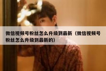 微信视频号粉丝怎么升级到最新（微信视频号粉丝怎么升级到最新的）