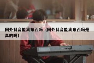 国外抖音能卖东西吗（国外抖音能卖东西吗是真的吗）