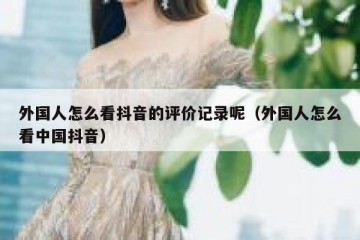 外国人怎么看抖音的评价记录呢（外国人怎么看中国抖音）