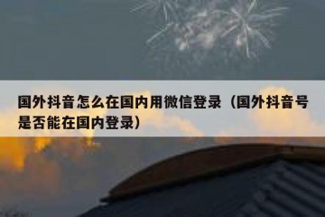 国外抖音怎么在国内用微信登录（国外抖音号是否能在国内登录）