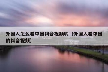外国人怎么看中国抖音视频呢（外国人看中国的抖音视频）