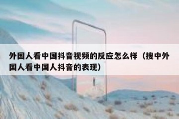 外国人看中国抖音视频的反应怎么样（搜中外国人看中国人抖音的表现）