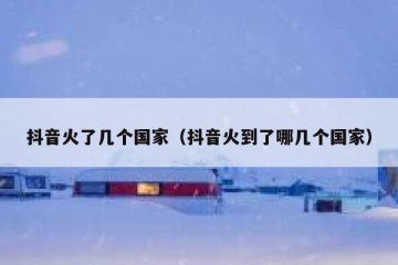 抖音火了几个国家（抖音火到了哪几个国家）