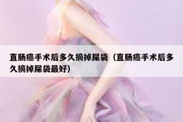 直肠癌手术后多久摘掉屎袋（直肠癌手术后多久摘掉屎袋最好）