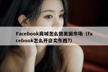 Facebook商城怎么做美国市场（facebook怎么开店卖东西?）