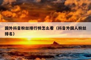 国外抖音粉丝排行榜怎么看（抖音外国人粉丝排名）