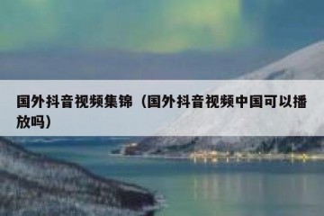 国外抖音视频集锦（国外抖音视频中国可以播放吗）