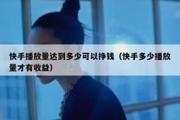 快手播放量达到多少可以挣钱（快手多少播放量才有收益）