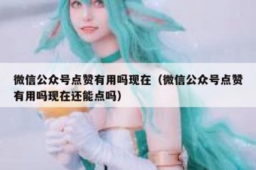 微信公众号点赞有用吗现在（微信公众号点赞有用吗现在还能点吗）