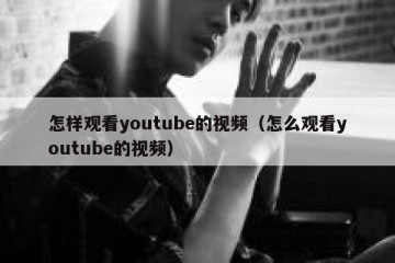 怎样观看youtube的视频（怎么观看youtube的视频）