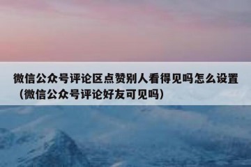 微信公众号评论区点赞别人看得见吗怎么设置（微信公众号评论好友可见吗）