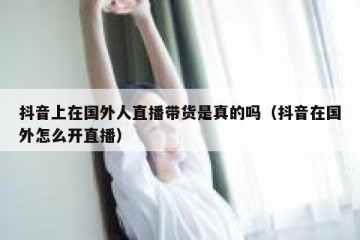 抖音上在国外人直播带货是真的吗（抖音在国外怎么开直播）