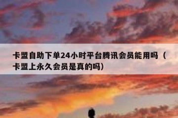 卡盟自助下单24小时平台腾讯会员能用吗（卡盟上永久会员是真的吗）