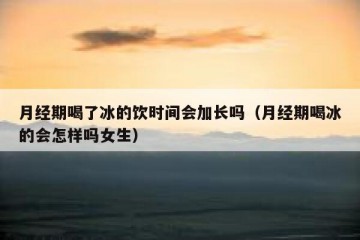 月经期喝了冰的饮时间会加长吗（月经期喝冰的会怎样吗女生）