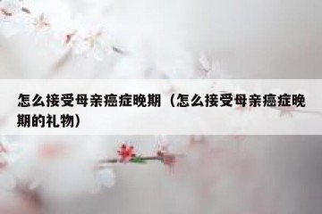 怎么接受母亲癌症晚期（怎么接受母亲癌症晚期的礼物）