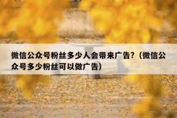 微信公众号粉丝多少人会带来广告?（微信公众号多少粉丝可以做广告）