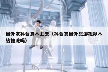 国外发抖音发不上去（抖音发国外旅游视频不给推流吗）